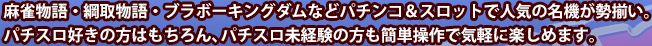 麻雀物語・綱取物語・ブラボーキングダムなどパチンコ＆スロットで人気の名機が勢揃い。パチスロ好きの方はもちろん、パチスロ未経験の方も簡単操作で気軽に楽しめます。