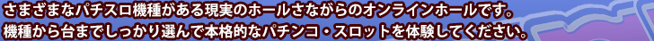 さまざまなパチスロ機種がある現実のホールさながらのオンラインホールです。機種から台までしっかり選んで本格的なパチンコ・スロットを体験してください。